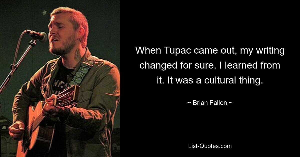 When Tupac came out, my writing changed for sure. I learned from it. It was a cultural thing. — © Brian Fallon