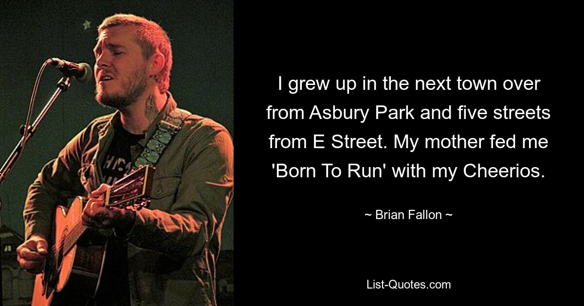 I grew up in the next town over from Asbury Park and five streets from E Street. My mother fed me 'Born To Run' with my Cheerios. — © Brian Fallon