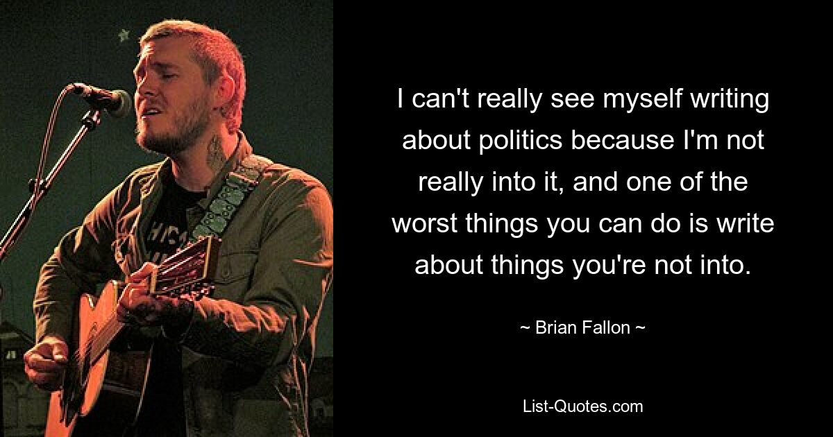 I can't really see myself writing about politics because I'm not really into it, and one of the worst things you can do is write about things you're not into. — © Brian Fallon