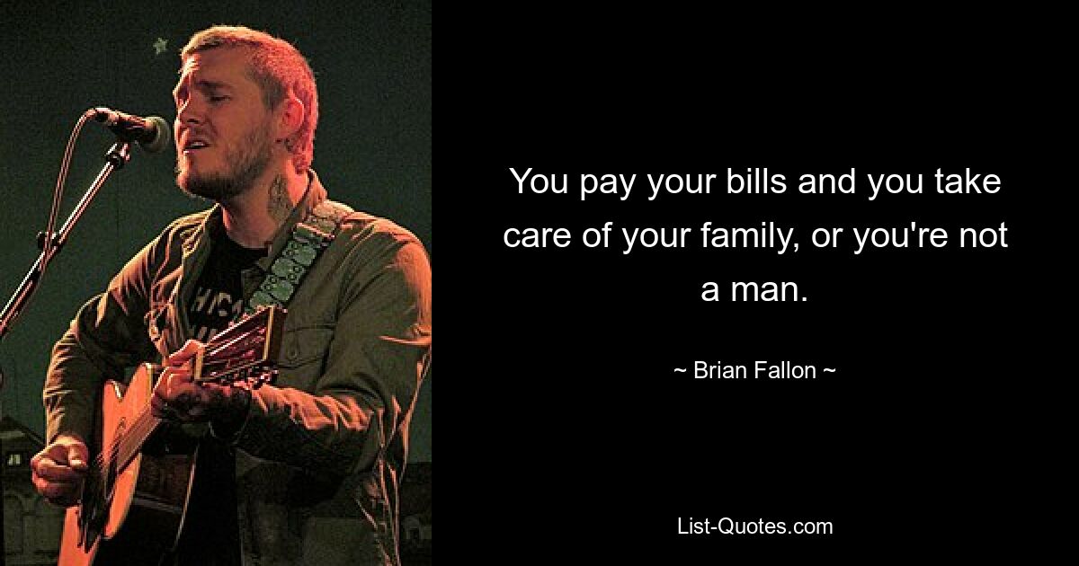 You pay your bills and you take care of your family, or you're not a man. — © Brian Fallon