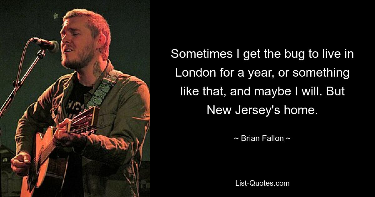 Sometimes I get the bug to live in London for a year, or something like that, and maybe I will. But New Jersey's home. — © Brian Fallon