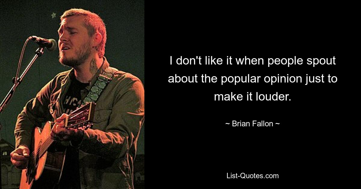 I don't like it when people spout about the popular opinion just to make it louder. — © Brian Fallon