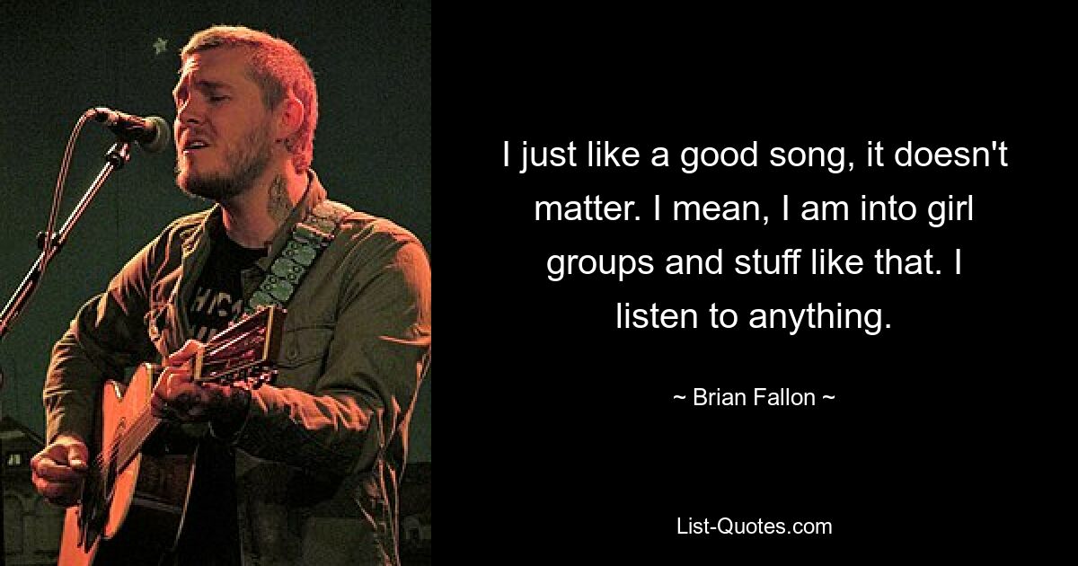 I just like a good song, it doesn't matter. I mean, I am into girl groups and stuff like that. I listen to anything. — © Brian Fallon