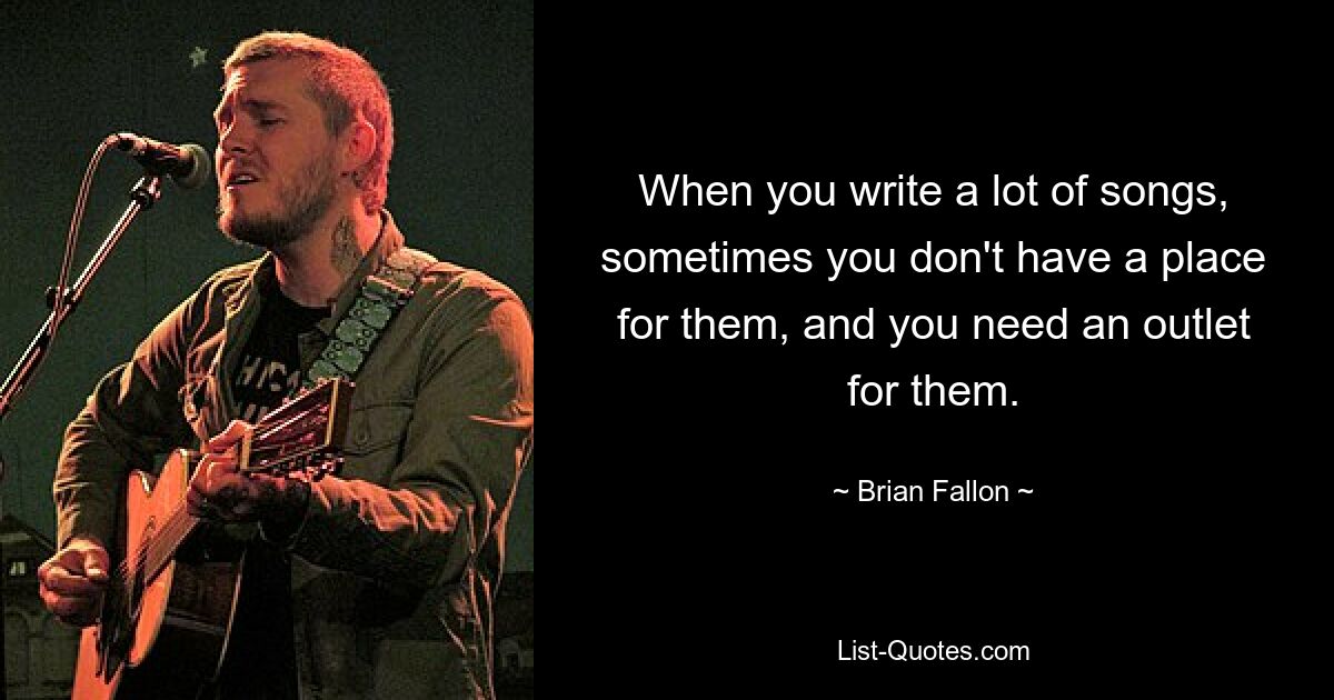 When you write a lot of songs, sometimes you don't have a place for them, and you need an outlet for them. — © Brian Fallon