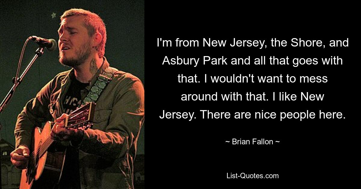 Ich komme aus New Jersey, der Küste und Asbury Park und allem, was dazu gehört. Damit würde ich mich nicht herumschlagen wollen. Ich mag New Jersey. Es sind nette Leute hier. — © Brian Fallon