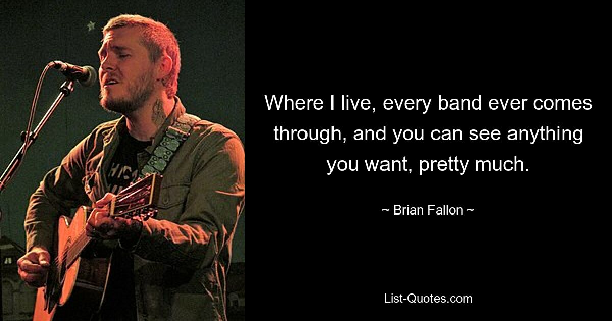 Where I live, every band ever comes through, and you can see anything you want, pretty much. — © Brian Fallon