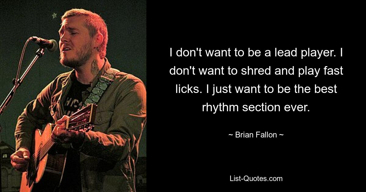 I don't want to be a lead player. I don't want to shred and play fast licks. I just want to be the best rhythm section ever. — © Brian Fallon