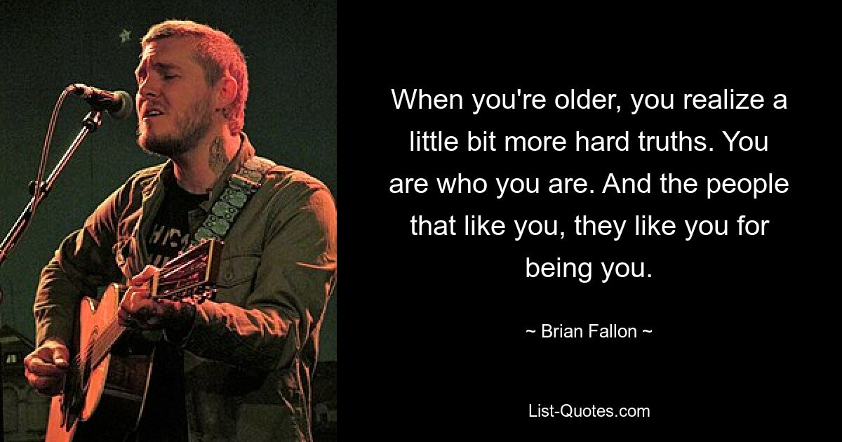 When you're older, you realize a little bit more hard truths. You are who you are. And the people that like you, they like you for being you. — © Brian Fallon