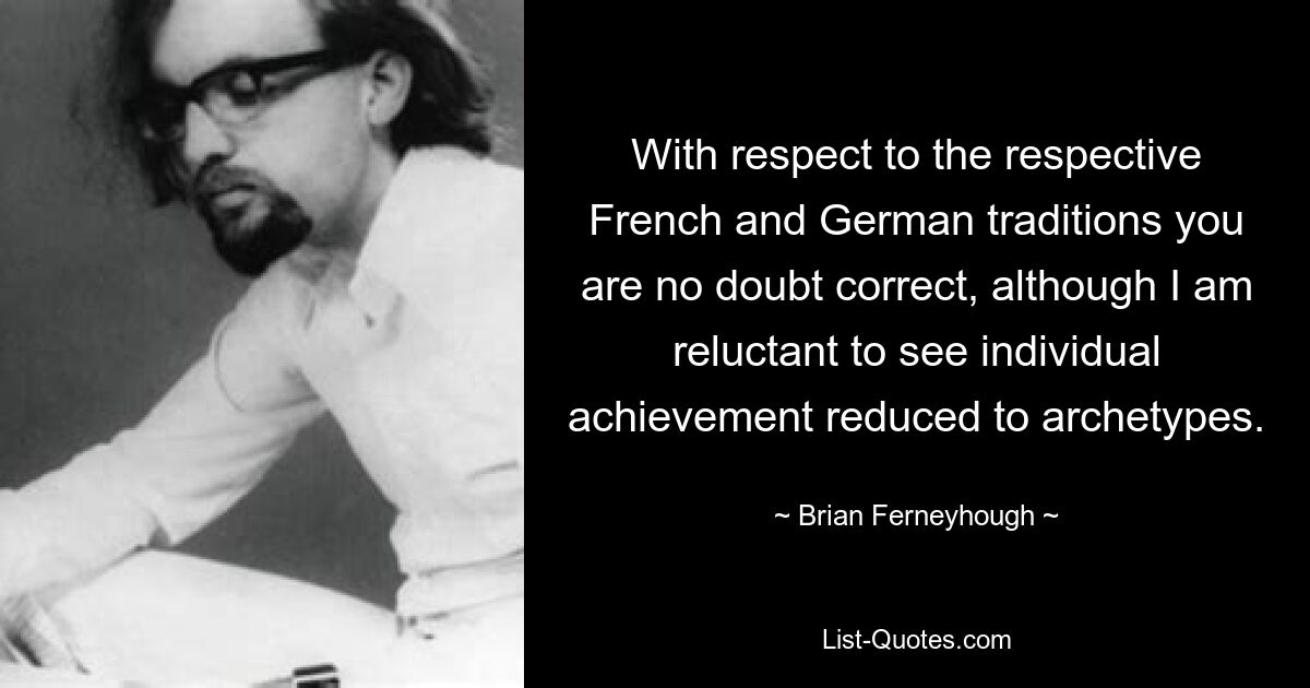 With respect to the respective French and German traditions you are no doubt correct, although I am reluctant to see individual achievement reduced to archetypes. — © Brian Ferneyhough