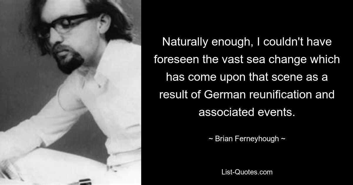 Naturally enough, I couldn't have foreseen the vast sea change which has come upon that scene as a result of German reunification and associated events. — © Brian Ferneyhough