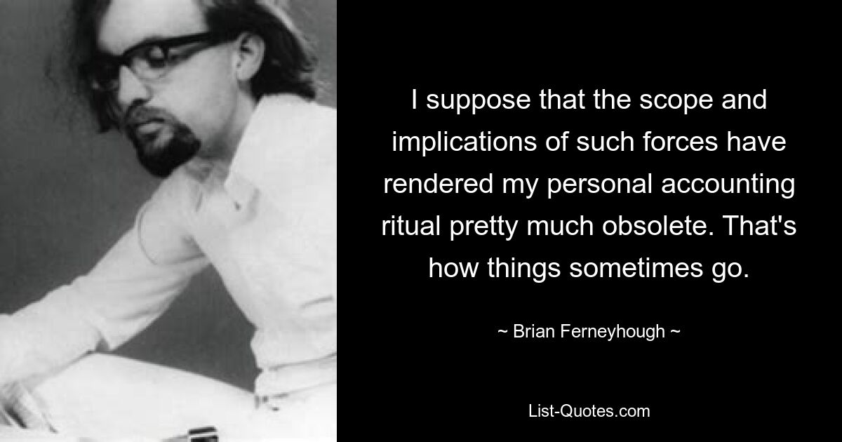 I suppose that the scope and implications of such forces have rendered my personal accounting ritual pretty much obsolete. That's how things sometimes go. — © Brian Ferneyhough