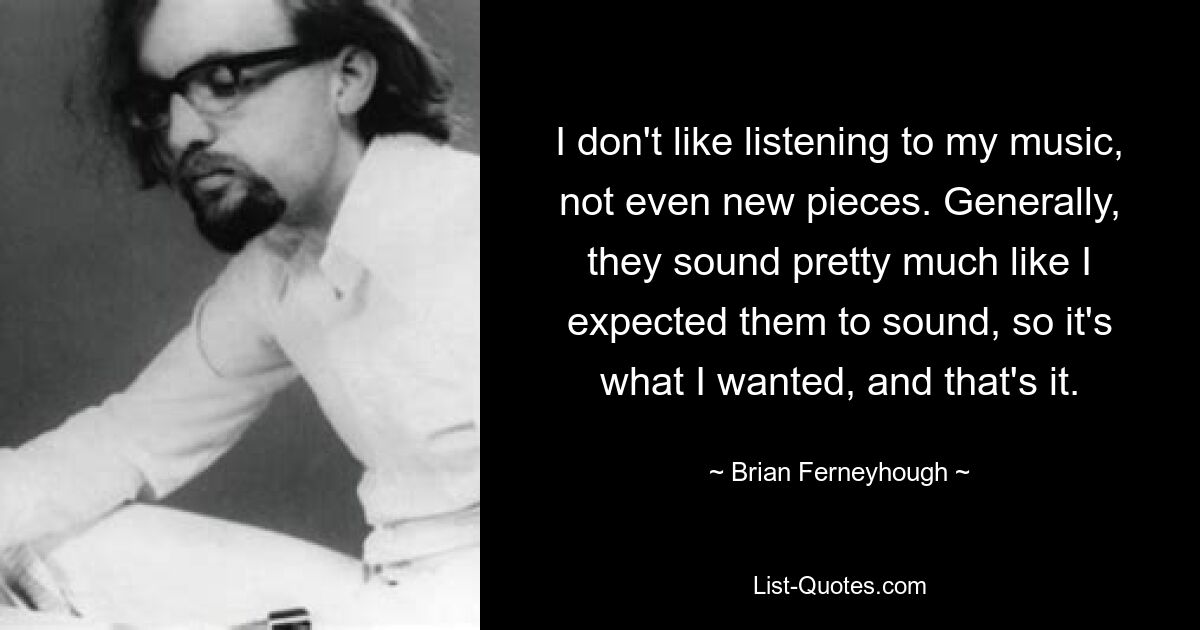 I don't like listening to my music, not even new pieces. Generally, they sound pretty much like I expected them to sound, so it's what I wanted, and that's it. — © Brian Ferneyhough