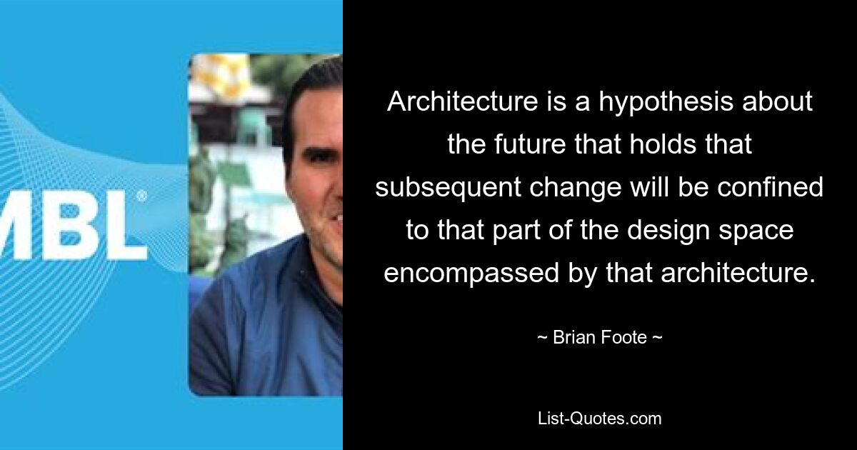 Architecture is a hypothesis about the future that holds that subsequent change will be confined to that part of the design space encompassed by that architecture. — © Brian Foote