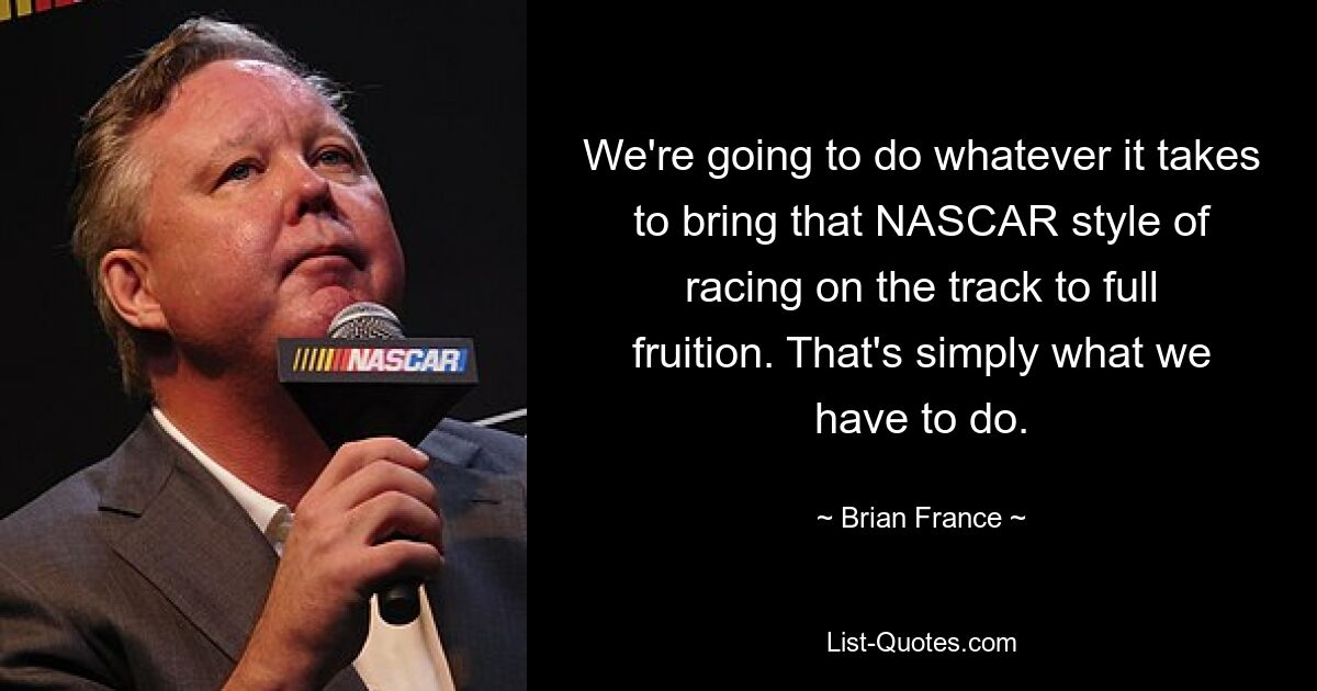 We're going to do whatever it takes to bring that NASCAR style of racing on the track to full fruition. That's simply what we have to do. — © Brian France