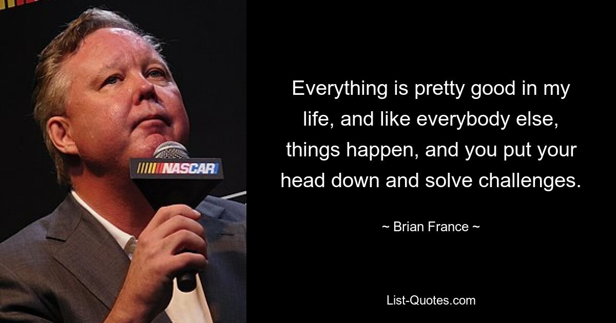 Everything is pretty good in my life, and like everybody else, things happen, and you put your head down and solve challenges. — © Brian France