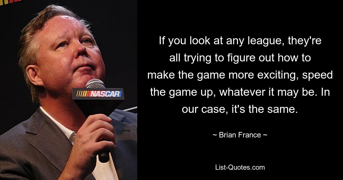 If you look at any league, they're all trying to figure out how to make the game more exciting, speed the game up, whatever it may be. In our case, it's the same. — © Brian France