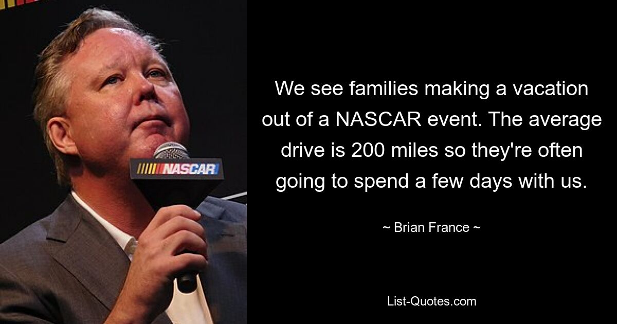 We see families making a vacation out of a NASCAR event. The average drive is 200 miles so they're often going to spend a few days with us. — © Brian France