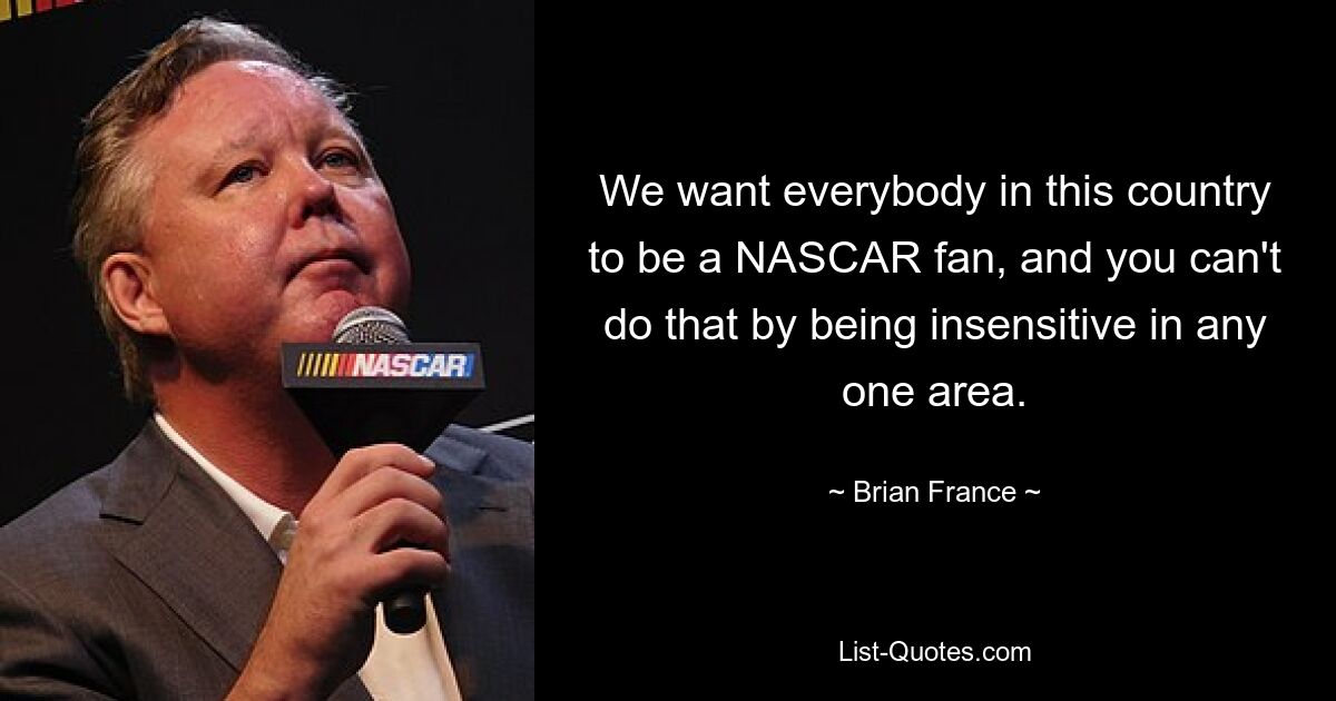 We want everybody in this country to be a NASCAR fan, and you can't do that by being insensitive in any one area. — © Brian France