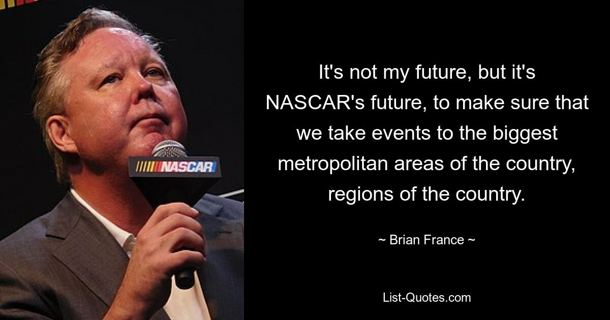 It's not my future, but it's NASCAR's future, to make sure that we take events to the biggest metropolitan areas of the country, regions of the country. — © Brian France