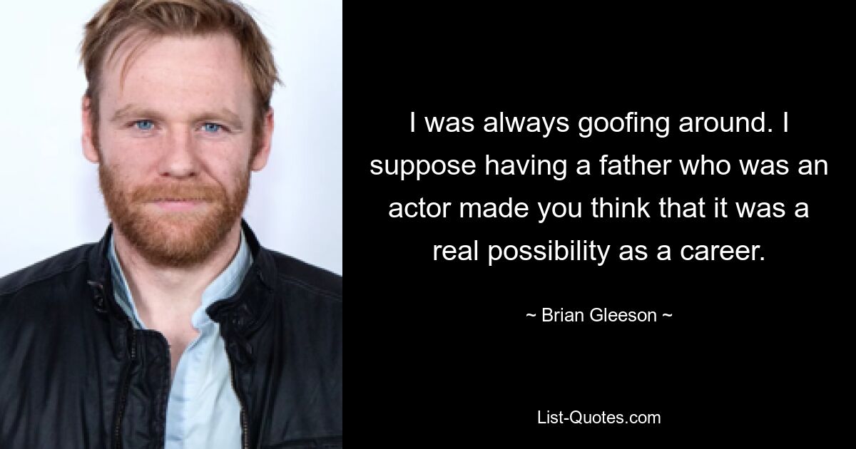 I was always goofing around. I suppose having a father who was an actor made you think that it was a real possibility as a career. — © Brian Gleeson