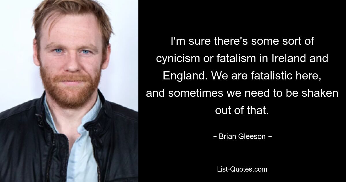 I'm sure there's some sort of cynicism or fatalism in Ireland and England. We are fatalistic here, and sometimes we need to be shaken out of that. — © Brian Gleeson