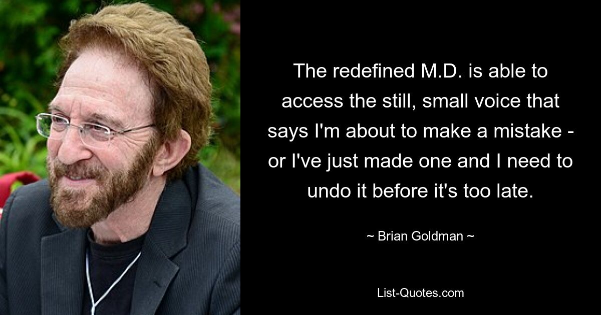 The redefined M.D. is able to access the still, small voice that says I'm about to make a mistake - or I've just made one and I need to undo it before it's too late. — © Brian Goldman