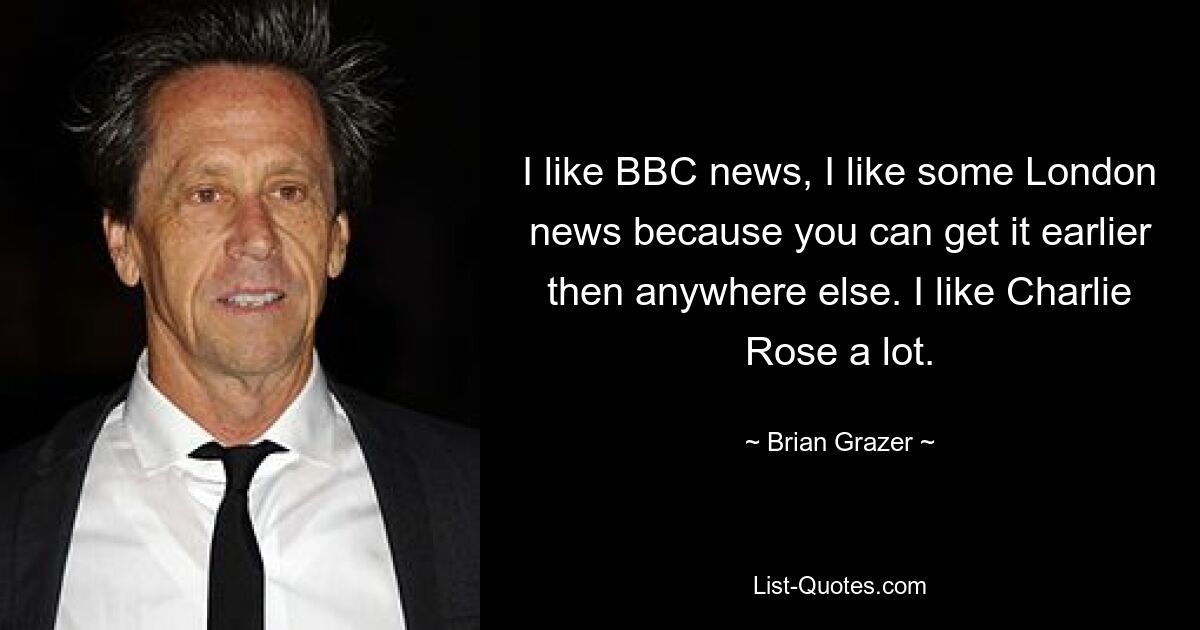 I like BBC news, I like some London news because you can get it earlier then anywhere else. I like Charlie Rose a lot. — © Brian Grazer