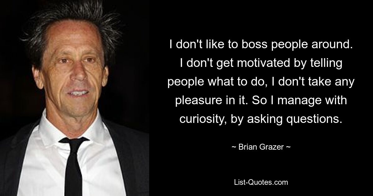 I don't like to boss people around. I don't get motivated by telling people what to do, I don't take any pleasure in it. So I manage with curiosity, by asking questions. — © Brian Grazer