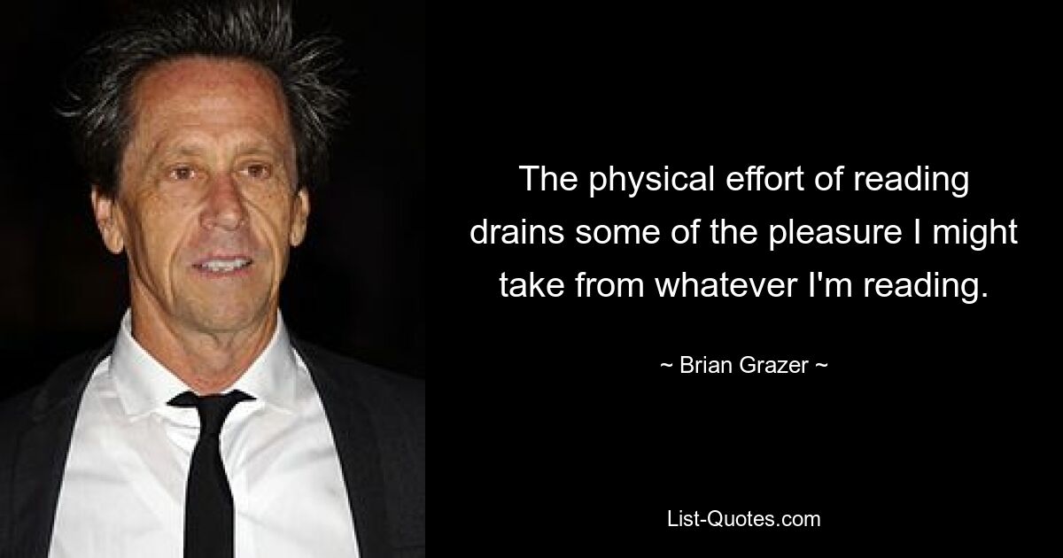 The physical effort of reading drains some of the pleasure I might take from whatever I'm reading. — © Brian Grazer