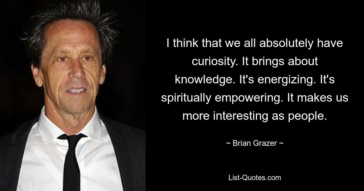 I think that we all absolutely have curiosity. It brings about knowledge. It's energizing. It's spiritually empowering. It makes us more interesting as people. — © Brian Grazer