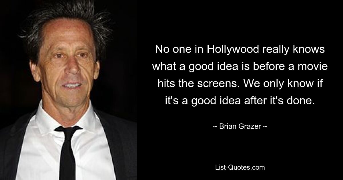 No one in Hollywood really knows what a good idea is before a movie hits the screens. We only know if it's a good idea after it's done. — © Brian Grazer