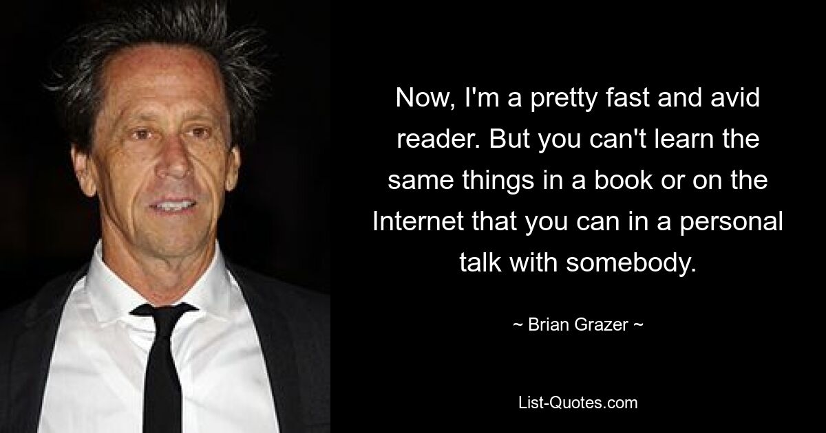 Now, I'm a pretty fast and avid reader. But you can't learn the same things in a book or on the Internet that you can in a personal talk with somebody. — © Brian Grazer