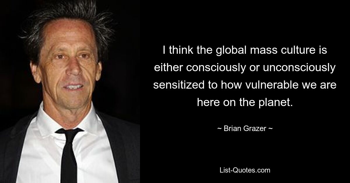 I think the global mass culture is either consciously or unconsciously sensitized to how vulnerable we are here on the planet. — © Brian Grazer