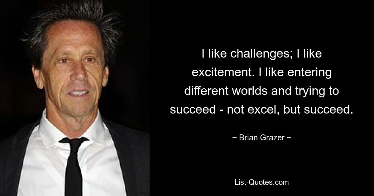 I like challenges; I like excitement. I like entering different worlds and trying to succeed - not excel, but succeed. — © Brian Grazer