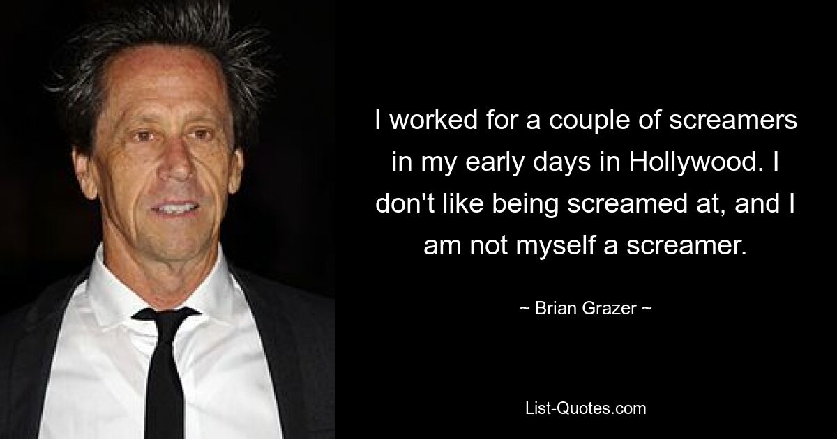 I worked for a couple of screamers in my early days in Hollywood. I don't like being screamed at, and I am not myself a screamer. — © Brian Grazer