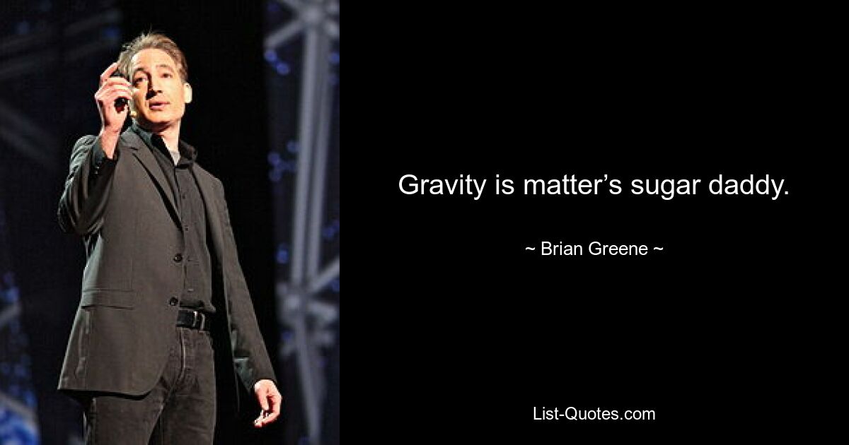 Gravity is matter’s sugar daddy. — © Brian Greene