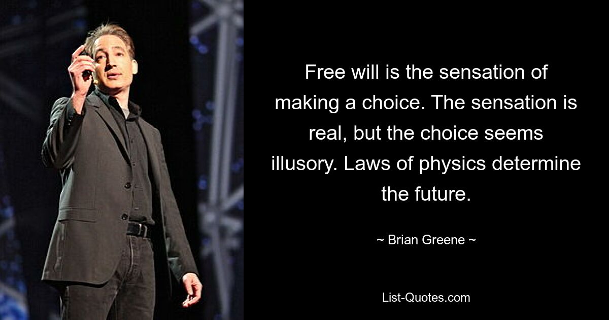 Free will is the sensation of making a choice. The sensation is real, but the choice seems illusory. Laws of physics determine the future. — © Brian Greene