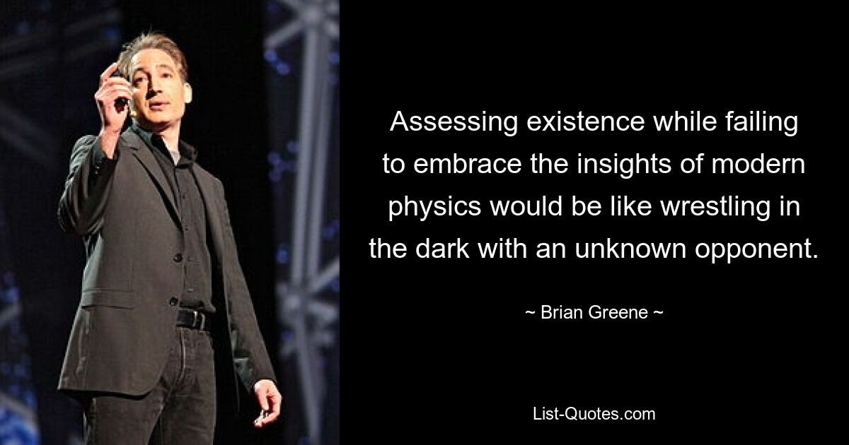 Assessing existence while failing to embrace the insights of modern physics would be like wrestling in the dark with an unknown opponent. — © Brian Greene