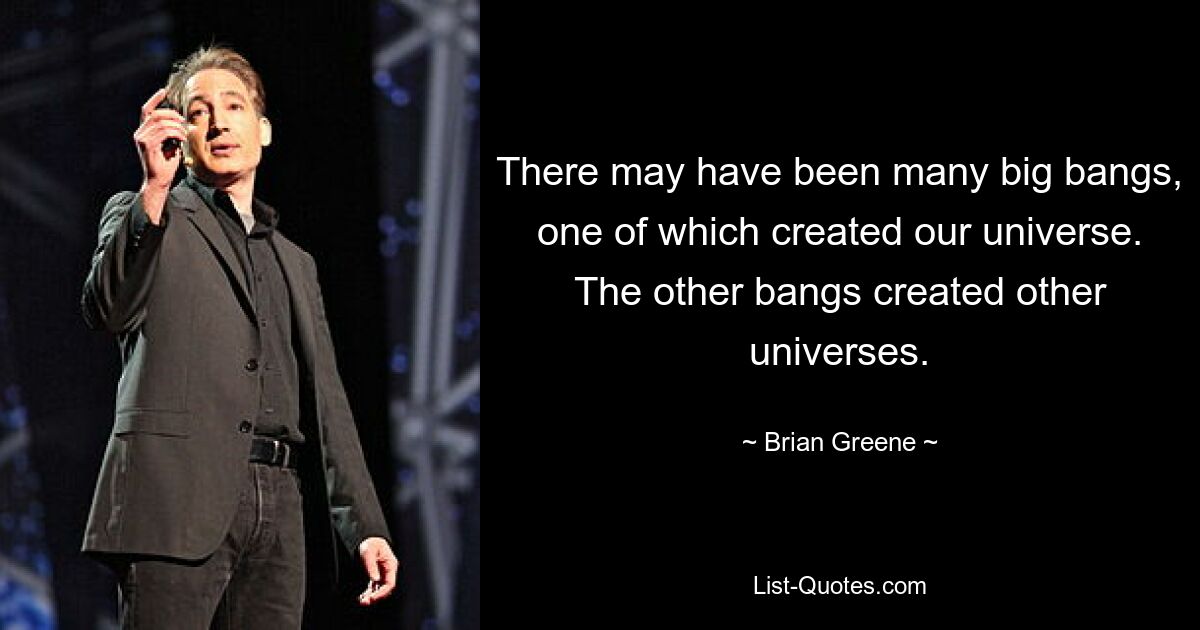 There may have been many big bangs, one of which created our universe. The other bangs created other universes. — © Brian Greene