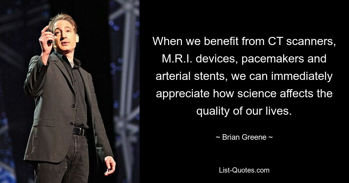 When we benefit from CT scanners, M.R.I. devices, pacemakers and arterial stents, we can immediately appreciate how science affects the quality of our lives. — © Brian Greene