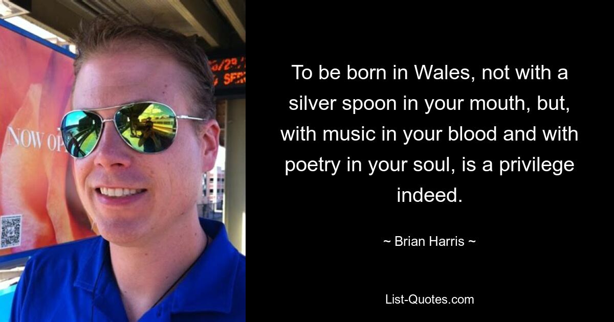 To be born in Wales, not with a silver spoon in your mouth, but, with music in your blood and with poetry in your soul, is a privilege indeed. — © Brian Harris