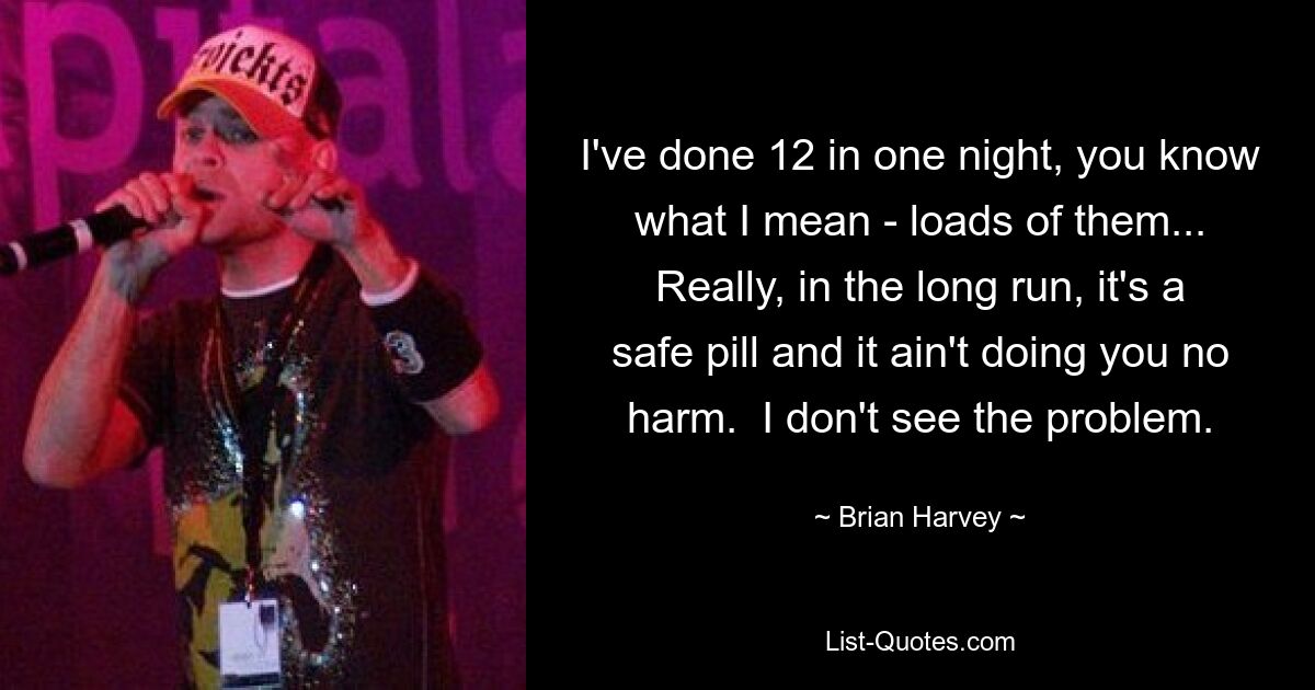 I've done 12 in one night, you know what I mean - loads of them... Really, in the long run, it's a safe pill and it ain't doing you no harm.  I don't see the problem. — © Brian Harvey