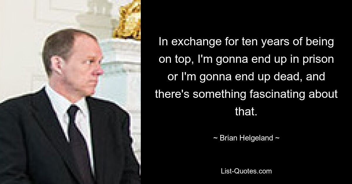 In exchange for ten years of being on top, I'm gonna end up in prison or I'm gonna end up dead, and there's something fascinating about that. — © Brian Helgeland