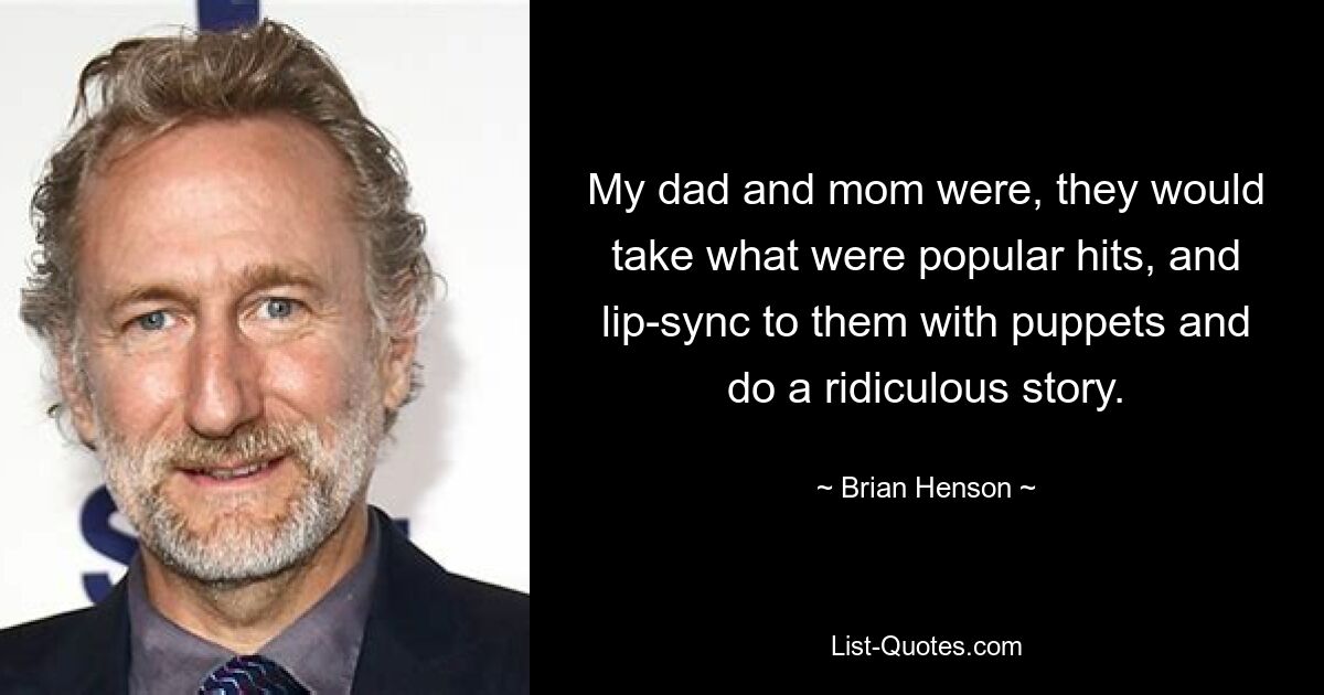 My dad and mom were, they would take what were popular hits, and lip-sync to them with puppets and do a ridiculous story. — © Brian Henson