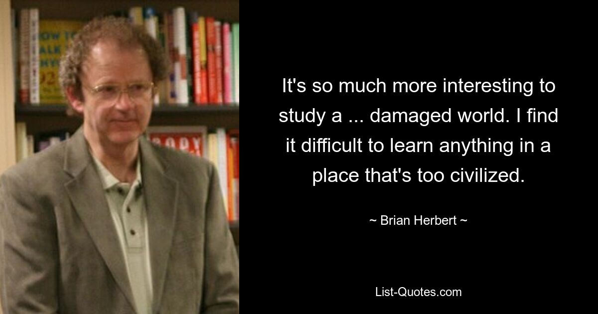 It's so much more interesting to study a ... damaged world. I find it difficult to learn anything in a place that's too civilized. — © Brian Herbert