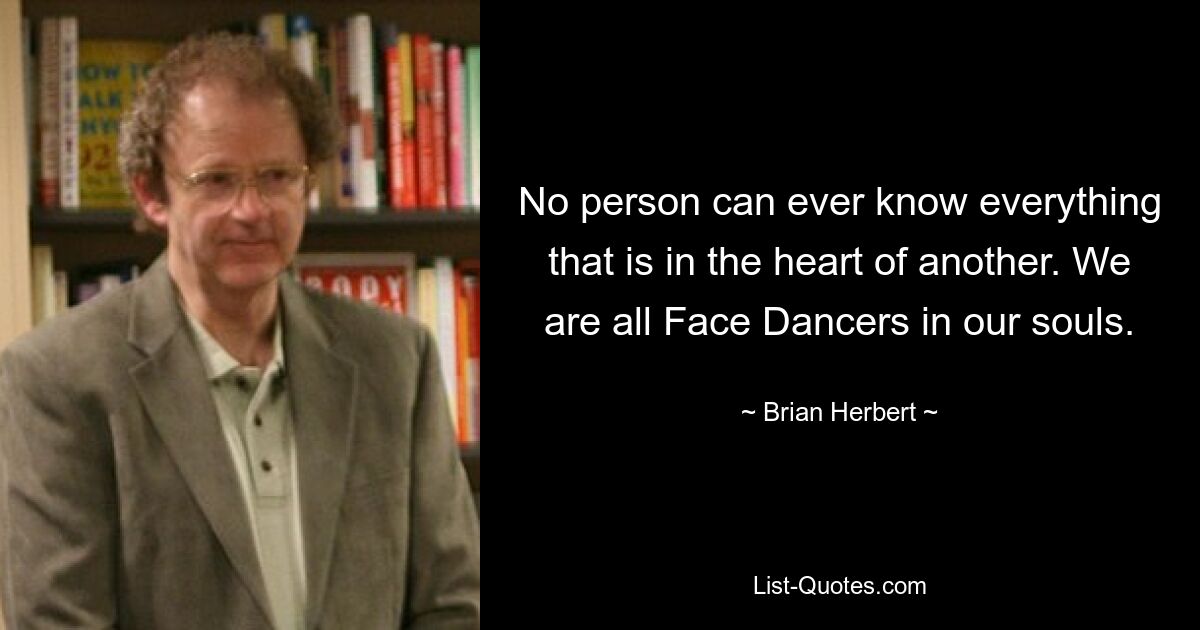 No person can ever know everything that is in the heart of another. We are all Face Dancers in our souls. — © Brian Herbert