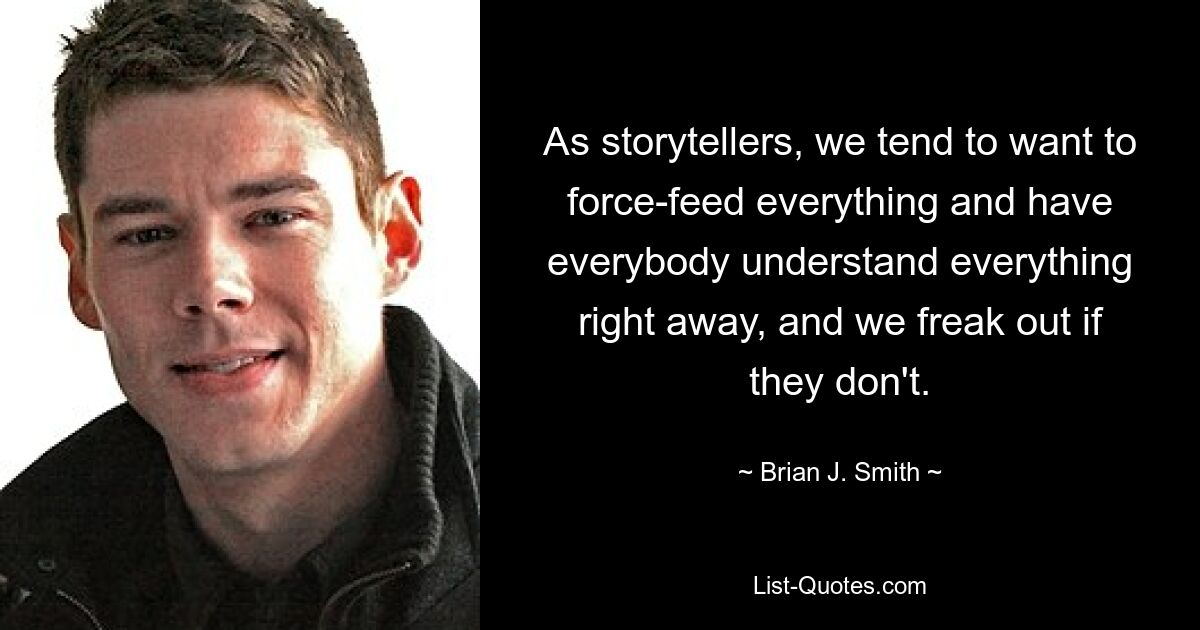 As storytellers, we tend to want to force-feed everything and have everybody understand everything right away, and we freak out if they don't. — © Brian J. Smith