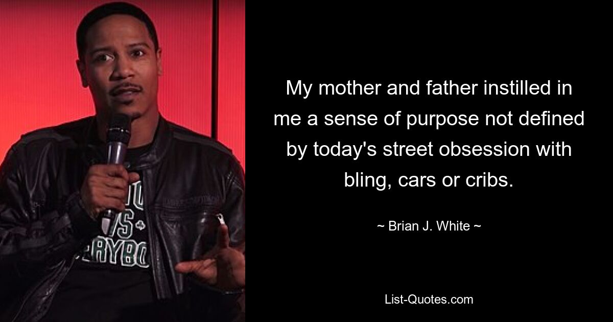 My mother and father instilled in me a sense of purpose not defined by today's street obsession with bling, cars or cribs. — © Brian J. White