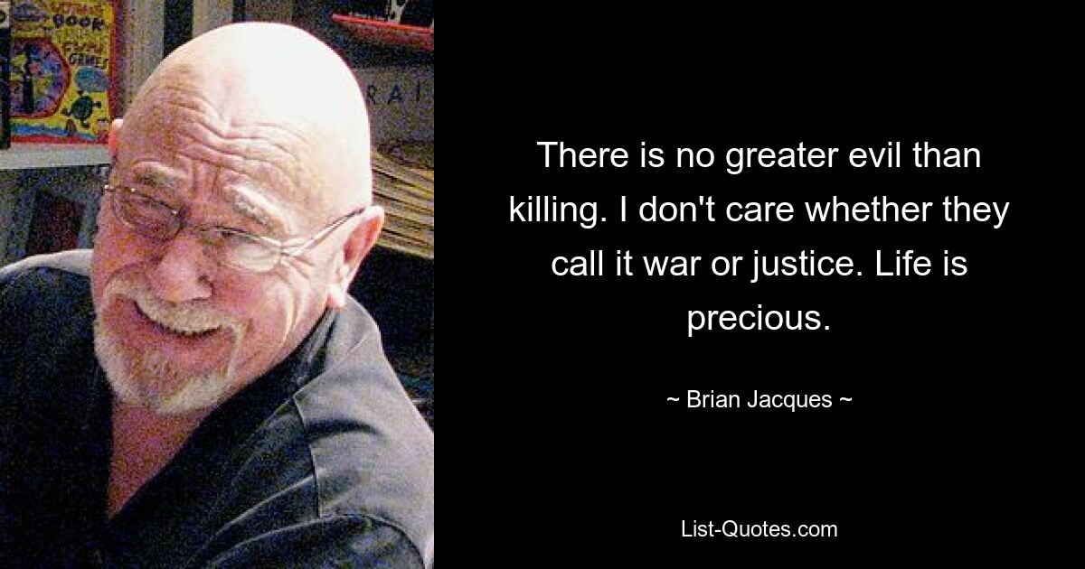 There is no greater evil than killing. I don't care whether they call it war or justice. Life is precious. — © Brian Jacques