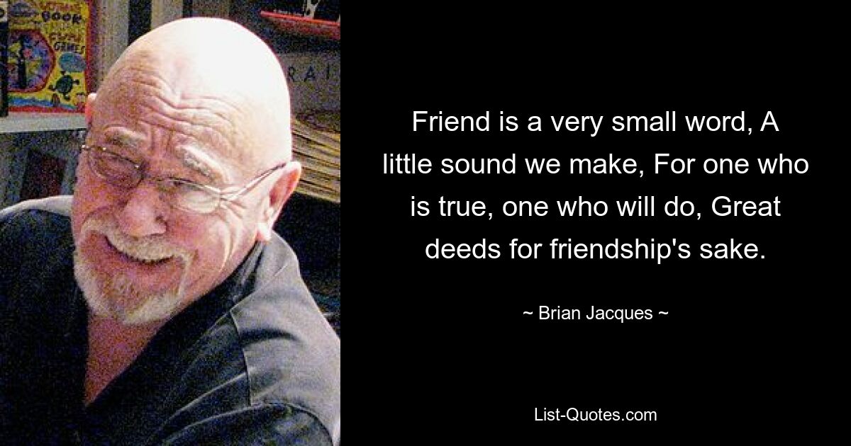 Friend is a very small word, A little sound we make, For one who is true, one who will do, Great deeds for friendship's sake. — © Brian Jacques